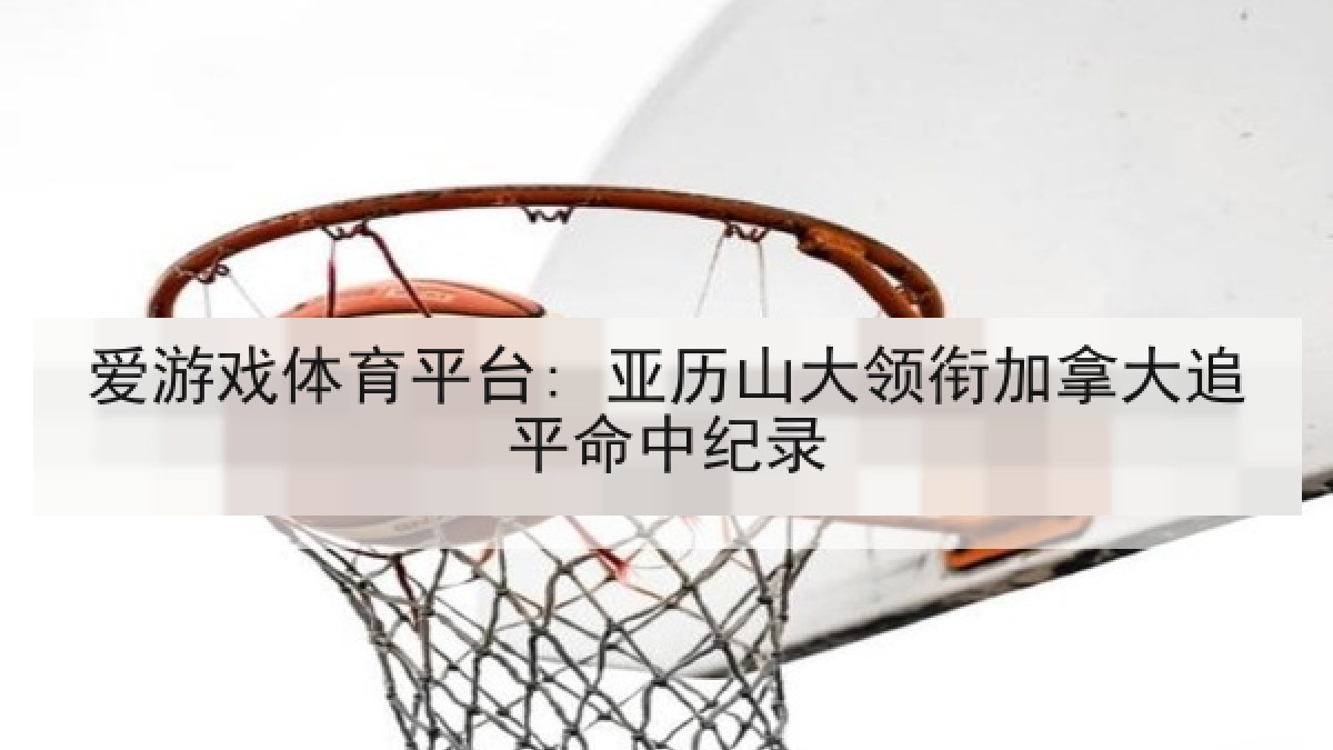 爱游戏体育平台: 亚历山大领衔加拿大追平命中纪录 爱游戏体育平台: 亚历山大领衔加拿大追平命中纪录
